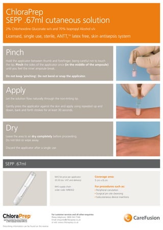 ChloraPrep
   SEPP .67ml cutaneous solution
   2% Chlorhexidine Gluconate w/v and 70% Isopropyl Alcohol v/v

   Licensed, single use, sterile, ANTT,TM latex free, skin antisepsis system



   Pinch
   Hold the applicator between thumb and forefinger, being careful not to touch
   the tip. Pinch the sides of the applicator once (in the middle of the ampoule)
   until you feel the inner ampoule break.

   Do not keep ‘pinching’. Do not bend or snap the applicator.




   Apply
   Let the solution flow naturally through the non-linting tip.

   Gently press the applicator against the skin and apply using repeated up and
   down, back and forth strokes for at least 30 seconds.




   Dry
   Leave the area to air dry completely before proceeding.
   Do not blot or wipe away.

   Discard the applicator after a single use.




  SEPP .67ml

                                                         NHS list price per applicator:                Coverage area:
                                                         £0.30 (ex. VAT and delivery)                  5 cm x 8 cm

                                                         NHS supply chain                              For procedures such as:
                                                         order code: MRB302                             Peripheral canulation
                                                                                                        Surgical pin site cleansing
                                                                                                        Subcutaneous device insertions




                                                      For customer services and all other enquiries:
                                                      Please telephone: 0800 043 7546
                                                      Email: enquiries@chloraprep.co.uk
                                                      or visit: www.chloraprep.co.uk
Prescribing information can be found on the reverse
 