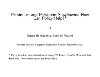 Pessimism and Persistent Slowdowns: How
Can Policy Help?*
by
Seppo Honkapohja, Bank of Finland
Keynote Lecture, Singapore Economics Society, November 2017
* Partly based on joint research with George W. Evans, Kaushik Mitra and Jess
Benhabib. (Key references on the ﬁnal slide.)
 