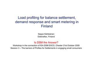 Load profiling for balance settlement,
demand response and smart metering in
Finland
Seppo Kärkkäinen
Elektraflex, Finland
Is DSM the Answer?
Workshop in the connection of IEA DSM EXCO, Chester 21st October 2009
Session 3 – The barriers of Profiles for Settlements in engaging small consumers
 