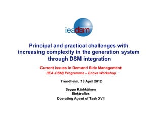 Principal and practical challenges with
increasing complexity in the generation system
through DSM integration
Current issues in Demand Side Management
(IEA‐DSM) Programme – Enova Workshop
Trondheim, 18 April 2012
Seppo Kärkkäinen
Elektraflex
Operating Agent of Task XVII
 