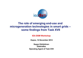 The role of emerging end-use and
microgeneration technologies in smart grids –
some findings from Task XVII
IEA DSM Workshop
Espoo, 14 November 2012
Seppo Kärkkäinen
Elektraflex
Operating Agent of Task XVII
 