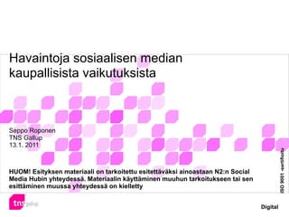 Havaintoja sosiaalisen median
kaupallisista vaikutuksista



Seppo Roponen
TNS Gallup
13.1. 2011




                                                                                           ISO 9001 -sertifioitu
HUOM! Esityksen materiaali on tarkoitettu esitettäväksi ainoastaan N2:n Social
Media Hubin yhteydessä. Materiaalin käyttäminen muuhun tarkoitukseen tai sen
esittäminen muussa yhteydessä on kielletty


                                                                                 Digital
 