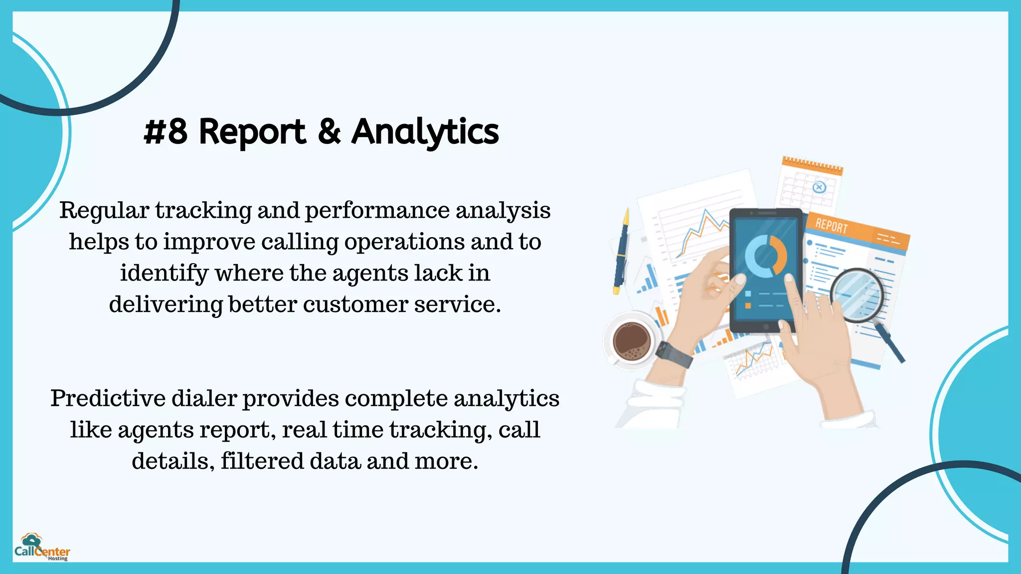 #8 Report & Analytics
Regular tracking and performance analysis
helps to improve calling operations and to
identify where the agents lack in
delivering better customer service.
Predictive dialer provides complete analytics
like agents report, real time tracking, call
details, filtered data and more.
 