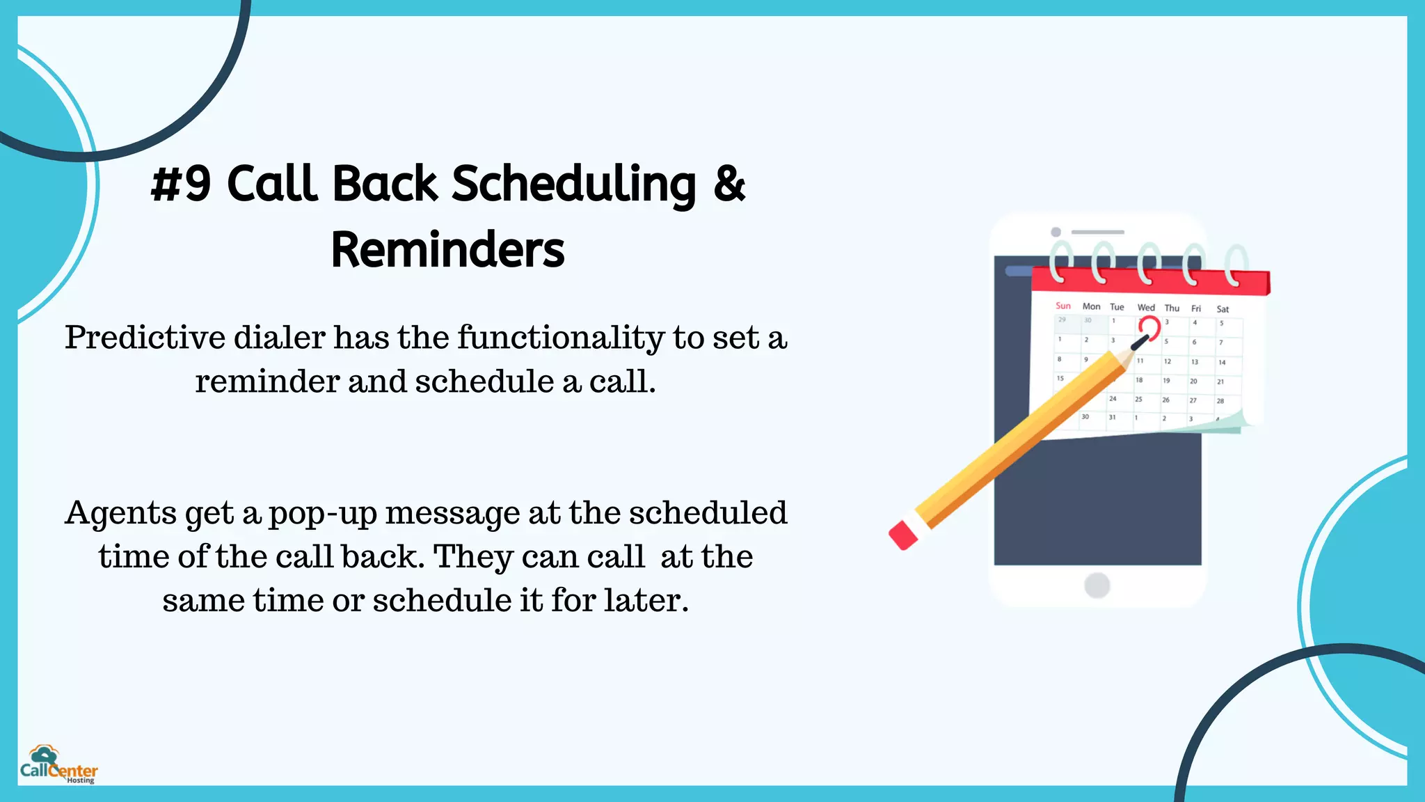 #9 Call Back Scheduling &
Reminders
Predictive dialer has the functionality to set a
reminder and schedule a call.
Agents get a pop-up message at the scheduled
time of the call back. They can call at the
same time or schedule it for later.
 