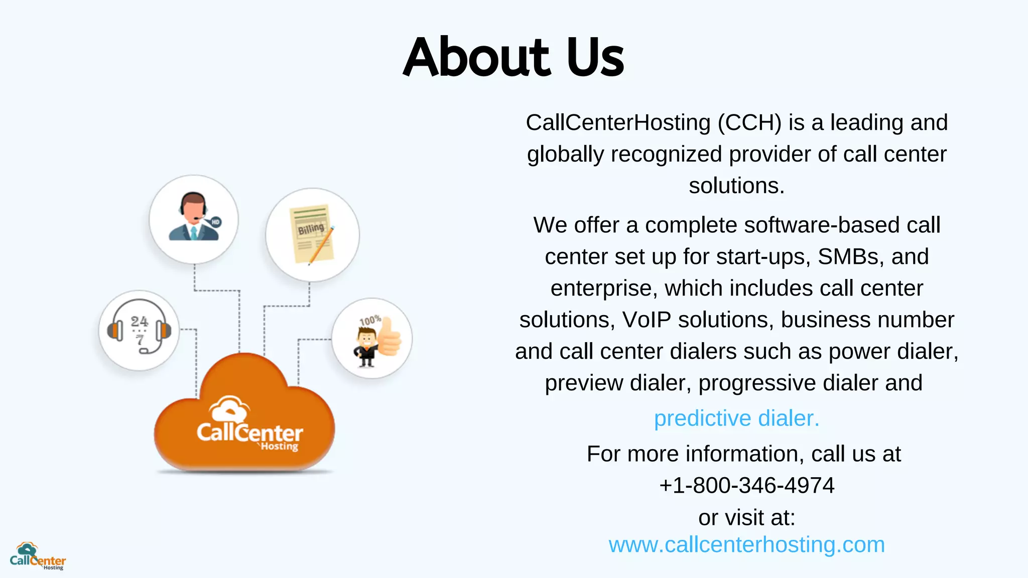 About Us
CallCenterHosting (CCH) is a leading and
globally recognized provider of call center
solutions.
We offer a complete software-based call
center set up for start-ups, SMBs, and
enterprise, which includes call center
solutions, VoIP solutions, business number
and call center dialers such as power dialer,
preview dialer, progressive dialer and
predictive dialer.
For more information, call us at
+1-800-346-4974
or visit at:
www.callcenterhosting.com
 