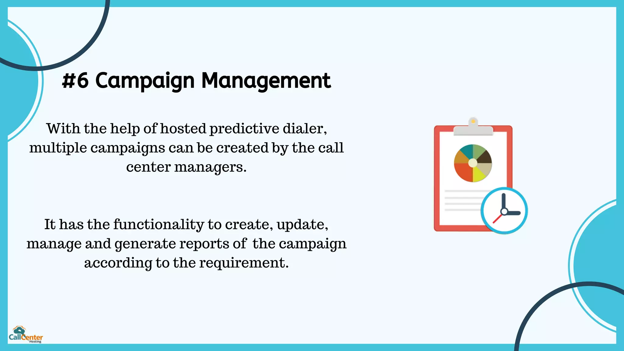 #6 Campaign Management
With the help of hosted predictive dialer,
multiple campaigns can be created by the call
center managers.
It has the functionality to create, update,
manage and generate reports of the campaign
according to the requirement.
 
