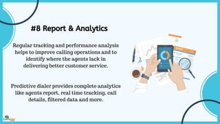 #8 Report & Analytics
Regular tracking and performance analysis
helps to improve calling operations and to
identify where the agents lack in
delivering better customer service.
Predictive dialer provides complete analytics
like agents report, real time tracking, call
details, filtered data and more.
 