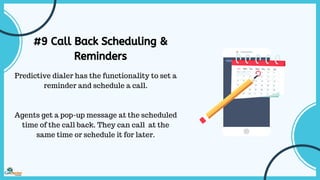 #9 Call Back Scheduling &
Reminders
Predictive dialer has the functionality to set a
reminder and schedule a call.
Agents get a pop-up message at the scheduled
time of the call back. They can call at the
same time or schedule it for later.
 