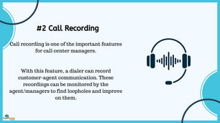 #2 Call Recording
Call recording is one of the important features
for call center managers.
With this feature, a dialer can record
customer-agent communication. These
recordings can be monitored by the
agent/managers to find loopholes and improve
on them.
 