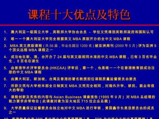 课程十大优点及特色
1.   澳大利亚一级国立大学，英联邦大学协会会员 - 学位文凭得到英联邦政府和国际认可
2.   唯一一个澳大利亚大学完全根据英文 MBA 原版开办的全中文 MBA 课程
3. MBA 英文原版课程 ( 共 56 届，毕业生超过 1200 名 ) 被亚洲周刊 (2000 年 5 月 ) 评为亚洲 5
   个顶尖远程 MBA 课程之一
4.    成功地在新、港、台开办了 24 届与英文版相同水准的中文 MBA 课程，已有 3 百名毕业
     生， 8 百名在读生
5.    由香港学术评审委员会 (HKCAA) 评审后，第一个，也是唯一一个在香港教育部成功注
     册的中文 MBA 课程
6.   由澳大利亚、新加坡、台湾及香港的著名教授担任课程质量监督委员会委员
7.    所获文凭与大学校本部全日制英文 MBA 文凭完全相同，对海外升学、移民、就业有很
     大的帮助
8.    课程创新及实务的内容与 Asian Business 调查报告 (1995 年 9 月 ) 对 MBA 总经理的
     能力要求非常吻合 ( 此调查对象为亚太地区 715 位企业总裁 )
9.    大学质量保证监督委员会独立地对中文 MBA 进行审核，黄国鑫市长是该委员会的成员
     之一
 