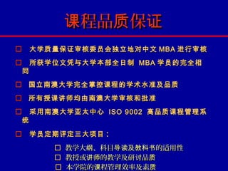 课程品质保证
 大学质量保证审核委员会独立地对中文 MBA 进行审核
 所获学位文凭与大学本部全日制 MBA 学员的完全相
 同
 国立南澳大学完全掌控课程的学术水准及品质
 所有授课讲师均由南澳大学审核和批准
 采用南澳大学亚太中心 ISO 9002 高品质课程管理系
 统

 学员定期评定三大项目 :
         教学大纲、科目导读及教科书的适用性
         教授或讲师的教学及研讨品质
         本学院的课程管理效率及素质
 