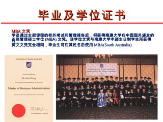 毕业及学位证书
MBA 文凭
学员通过全部课程的校外考试和管理报告后，将获得南澳大学在中国国外颁发的
工商管理硕士学位 (MBA) 文凭。该学位文凭与南澳大学本部全日制学生所获得
的
英文文凭完全相同，毕业生可在其姓名后使用 MBA(South Australia)
 