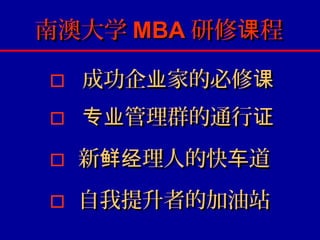 南澳大学 MBA 研修课程

   成功企业家的必修课
   专业管理群的通行证
   新鲜经理人的快车道
   自我提升者的加油站
 