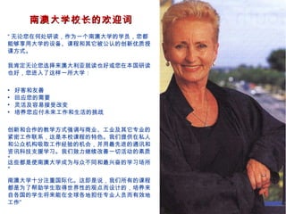 南澳大学校长的欢迎词
“ 无论您在何处研读，作为一个南澳大学的学员，您都
能够享用大学的设备、课程和其它被公认的创新优质授
课方式。

我肯定无论您选择来澳大利亚就读也好或您在本国研读
也好，您进入了这样一所大学：

•   好客和友善
•   回应您的需要
•   灵活及容易接受改变
•   培养您应付未来工作和生活的挑战

创新和合作的教学方式强调与商业、工业及其它专业的
紧密工作联系，这是本校课程的特色。我们提供在私人
和公众机构吸取工作经验的机会，并用最先进的通讯和
资讯科技支援学习。我们致力继续改善一切活动的素质
。
这些都是使南澳大学成为与众不同和最兴奋的学习场所
。

南澳大学十分注重国际化。这即是说，我们所有的课程
都是为了帮助学生取得世界性的观点而设计的，培养来
自各国的学生将来能在全球各地担任专业人员而有效地
工作”
 
