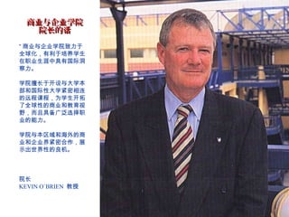 商业与企业学院
    院长的话
“ 商业与企业学院致力于
全球化，有利于培养学生
在职业生涯中具有国际洞
察力。

学院擅长于开设与大学本
部和国际性大学紧密相连
的远程课程，为学生开拓
了全球性的商业和教育视
野，而且具备广泛选择职
业的能力。

学院与本区域和海外的商
业和企业界紧密合作，展
示出世界性的良机。



院长
KEVIN O`BRIEN 教授
 