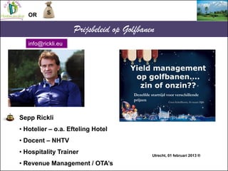 OR

                    Prijsbeleid op Golfbanen
   info@rickli.eu



                                    Yield management
                                     op golfbanen….
                                      zin of onzin??
                                     Dezelfde starttijd voor verschillende
                                     prijzen             Coen Schelfhorst, 16 maart 2006




Sepp Rickli
• Hotelier – o.a. Efteling Hotel
• Docent – NHTV
• Hospitality Trainer                             Utrecht, 01 februari 2013 ®

• Revenue Management / OTA’s
 