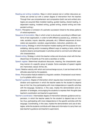 161
Reading and writing modalities. Ways in which several oral or written discursive ac-
tivities are carried out with a certain degree of intervention from the teacher.
Through their use comprehension and composition (both oral and written) stra-
tegies are acquired (See modeled reading, guided reading, shared reading, in-
dependent reading, modeled writing, guided writing, shared writing and inde-
pendent writing.)
Rhythm. Perception or emission of a periodic succession linked to the stress patterns
of verbal expression.
Sequence of enunciation. Way in which a text is structured, according to different pat-
terns of text organization, in order to fulfill different purposes (e.g., entertain, na-
rrate, socialize, inquire, describe, persuade, etc.). Different sequences of enun-
ciation are exposition, narration, argumentation, instruction, prediction, etc.
Shared reading. Strategy in which the teacher models reading with the purpose of con-
solidating, delving and/or increasing different ways of reading a texts, while the
students observe and participate in activities aimed to comment and reflect spe-
cific characteristics.
Shared writing. Strategy in which the teacher writes and structures a text with the fee-
dback/input of students as if he were a secretary or scribe.
Speech register. Determined situational discourse, meaning, the characteristic spea-
king manner of a specific group of people. Some examples of speech register
are: improvised, casual, formal, etc.
Speed. Relative velocity with which and oral exchange occurs, it can be linked with the
attitudes assumed by the speakers.
Stress. Pronunciation feature related to a linguistic variation. Emphasized vocal intensi-
ty of a syllable within a word.
Teacher’s guidance. Degree of intervention which requires less involvement than coor-
dination and supervision in which the teacher seeks for the student to depend
less on him/ her, thus participating with more independence in specific activities
with the language. Guidance, in this case, implies the demonstration and ex-
planation of strategies, encouraging the students to express their thoughts (see
teacher’s coordination and teacher’s supervision).
Teacher’s coordination. Intermediate degree of intervention between guidance and su-
pervision, in which the teacher seeks for the student to depend less on him/
her, thus, participating with more independence in the specific activities with the
language. Coordinating, in this case, implies the demonstration and use of stra-
tegies, while the students contribute with ideas and information to carry them out
(see teacher’s guidance and teacher’s supervision).
 