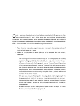 169
Cycle 4 is aimed at students who have had some contact with English since they
have covered Cycles 1, 2 and 3 of the NEPBE and are, therefore, acquainted with
some uses and linguistic aspects of the language. However, given the fact that since
Cycle 2 achievement levels related to students English competency have been establis-
hed, it is convenient to bear in mind the following considerations:
•	 Take students’ knowledge, experiences, and interests in the social practices of
their native language as a basis.
•	 Based on the purposes, the social practices of the language and their content,
determine:
–– The planning of communicative situations (such as making a product, reaching
a goal or solving a problem) which articulate, in a sequenced manner, the spe-
cific competencies with the language in each of the specific social practices
which represent a challenge to students. The underlying rationale is that activi-
ties should be neither so easy they can be neglected nor so complex nor difficult
they may bring about disappointment or discouragement. Therefore, commu-
nicative situations should be rewarding enough to foster a positive attitude and
maintain the students’ interest.
–– The type and amount of ‘doing with’, ‘knowing about’ and ‘being through’ the
language contents which will be covered though previously planned communi-
cative situations –specific and related to students’ experiences and interests–
so that they involve a sequenced and articulated performance of the specific
competencies.
–– Number of lessons devoted to the planned communicative situations, as well as
their requirements and outcome (or product).
 