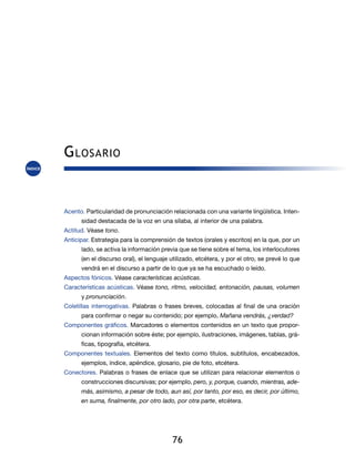 76
Acento. Particularidad de pronunciación relacionada con una variante lingüística. Inten-
sidad destacada de la voz en una sílaba, al interior de una palabra.
Actitud. Véase tono.
Anticipar. Estrategia para la comprensión de textos (orales y escritos) en la que, por un
lado, se activa la información previa que se tiene sobre el tema, los interlocutores
(en el discurso oral), el lenguaje utilizado, etcétera, y por el otro, se prevé lo que
vendrá en el discurso a partir de lo que ya se ha escuchado o leído.
Aspectos fónicos. Véase características acústicas.
Características acústicas. Véase tono, ritmo, velocidad, entonación, pausas, volumen
y pronunciación.
Coletillas interrogativas. Palabras o frases breves, colocadas al final de una oración
para confirmar o negar su contenido; por ejemplo, Mañana vendrás, ¿verdad?
Componentes gráficos. Marcadores o elementos contenidos en un texto que propor-
cionan información sobre éste; por ejemplo, ilustraciones, imágenes, tablas, grá-
ficas, tipografía, etcétera.
Componentes textuales. Elementos del texto como títulos, subtítulos, encabezados,
ejemplos, índice, apéndice, glosario, pie de foto, etcétera.
Conectores. Palabras o frases de enlace que se utilizan para relacionar elementos o
construcciones discursivas; por ejemplo, pero, y, porque, cuando, mientras, ade-
más, asimismo, a pesar de todo, aun así, por tanto, por eso, es decir, por último,
en suma, finalmente, por otro lado, por otra parte, etcétera.
Glosario
 