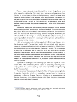 98
There are two processes by which it is possible to achieve bilingualism at some
point: acquisition and learning. The first one refers to an unconscious process where
the need for communication and the constant exposure to a specific language allow
the learner to communicate in that language, called target language; this happens with
people who migrate to another country and acquire the language in a similar way to that
of their mother tongue. Learning, on the other hand, is a conscious study of the target
language, usually with fewer opportunities of exposure to it and in formal environments,
like school.
For decades, the teaching of non-native languages has sought ways to re-create
the acquisition process in the classroom and several methods have been created for
that purpose. Today we know that these methods are successful only in situations whe-
re the time of exposure to the target language is similar or longer to the time they are
in touch with their mother tongue. In contexts where that condition is not met, as in
Mexican public Basic Education, it is necessary to look for options to optimize the non-
native language learning process.
In this sense, several private institutions, particularly British, Australian, and Ame-
rican (known as the BANA group),3
have created different methods which have been
transferred to the public education context, as happened in Mexico in 1993 with the im-
plementation of the communicative approach in secondary schools. This transfer poses
problems that are not usually easy to solve, such as the lack of resources and condi-
tions for its implementation; besides, it ignores the traditions and cultures particular to
the context where the method will be applied, which are more strongly rooted than any
innovation. Therefore, nowadays the debate over non-native language teaching does
not focus on looking for ideal methods, but on developing ‘suitable methodologies’ for
particular contexts.
At present, the teaching of a non-native language, in this case English –as a com-
ponent of the public education system in Mexico– is compulsory exclusively in se-
condary school. However there is a large social demand for children to begin learning
English since preschool.
The contents of the syllabuses for Cycle 4 of the NEPBE, corresponding to the
three grades of secondary school, were selected and organized based on international
standards in the Common European Framework of Reference for languages: Learning,
Teaching, Assessment (CEFR); therefore, by the end of Basic Education, students are
expected to reach a B1 level (Threshold).
3
	 For more information regarding BANA group, consult Adrian Holiday (1997), Appropiate methodology
and social context, United Kingdom, Cambridge University Press, p. 93.
 