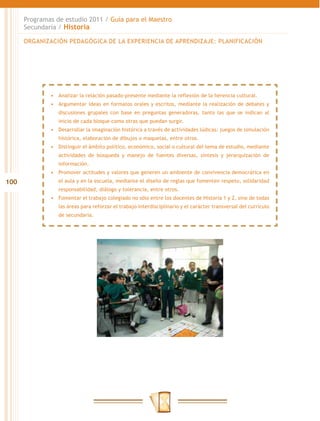 100
Programas de estudio 2011 / Guía para el Maestro
Secundaria / Historia
•	 Analizar la relación pasado-presente mediante la reflexión de la herencia cultural.
•	 Argumentar ideas en formatos orales y escritos, mediante la realización de debates y
discusiones grupales con base en preguntas generadoras, tanto las que se indican al
inicio de cada bloque como otras que puedan surgir.
•	 Desarrollar la imaginación histórica a través de actividades lúdicas: juegos de simulación
histórica, elaboración de dibujos o maquetas, entre otros.
•	 Distinguir el ámbito político, económico, social o cultural del tema de estudio, mediante
actividades de búsqueda y manejo de fuentes diversas, síntesis y jerarquización de
información.
•	 Promover actitudes y valores que generen un ambiente de convivencia democrática en
el aula y en la escuela, mediante el diseño de reglas que fomenten respeto, solidaridad
responsabilidad, diálogo y tolerancia, entre otros.
•	 Fomentar el trabajo colegiado no sólo entre los docentes de Historia 1 y 2, sino de todas
las áreas para reforzar el trabajo interdisciplinario y el carácter transversal del currículo
de secundaria.
ORGANIZACIÓN PEDAGÓGICA DE LA EXPERIENCIA DE APRENDIZAJE: PLANIFICACIÓN
 