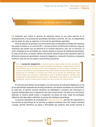 105
Programas de estudio 2011 / Guía para el Maestro
Secundaria / Historia
La evaluación que realiza el docente de educación básica es una pieza esencial en el
acompañamiento a los procesos de aprendizaje individual y colectivo. Por eso, es indispensable
que los planes de clase se organicen en torno de los aprendizajes esperados.
Antes de abordar los procesos y los instrumentos que corresponden al enfoque de enseñanza
del campo formativo en el currículo 2011, conviene precisar los diferentes momentos y tipos de
evaluación que pueden usar los docentes en el contexto educativo y que, por su intención, se
verán reflejados en las actividades que realicen durante el proceso de enseñanza/aprendizaje.
En cada uno de ellos, el maestro obtiene información relevante para tomar decisiones sobre los
diferentes procesos de aprendizaje: evaluación diagnóstica, evaluación formativa y evaluación
sumativa; cada una con sus rasgos y características peculiares.
El referente para diseñar las estrategias y los instrumentos de evaluación diagnóstica se fija
en los aprendizajes esperados del periodo precedente o de bloques estudiados con anterioridad.
En cada caso, el docente necesita identificar las habilidades y conceptos que constituyen un
requisito indispensable para la adquisición del nuevo conocimiento. Con base en la información
obtenida, el maestro puede ajustar o reorganizar sus planes de clase, elegir las estrategias
didácticas más adecuadas y optimizar el proceso de enseñanza/aprendizaje.
La práctica sistemática de estrategias de evaluación formativa permite dar seguimiento a
los procesos de aprendizaje de los alumnos en algunos momentos clave del trabajo individual
o grupal: permite identificar los logros y dificultades que presenta cada alumno durante la
Orientaciones generales para el campo
Con la evaluación diagnóstica el docente genera datos sobre el nivel de dominio
que alcanzaron los alumnos en grados o bloques precedentes, respecto de los nuevos
aprendizajes que se propone iniciar. Esta evaluación se lleva a cabo al empezar un
curso o al comenzar un nuevo bloque o tema y difiere de la activación de conocimientos
previos por la finalidad y la función que tiene en el proceso de aprendizaje. Esta
última enfoca las creencias y experiencias que el aprendiz posee y moviliza para
comprender el significado de nuevas ideas, habilidades o actitudes; no son objeto de
evaluación, sino un recurso para conducir la construcción de conocimientos.
 