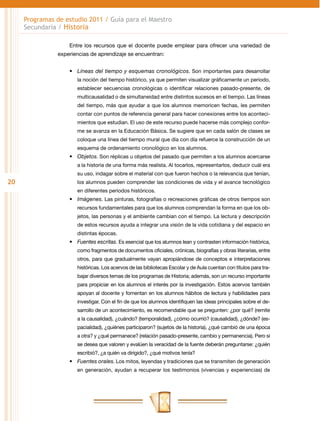 20
Programas de estudio 2011 / Guía para el Maestro
Secundaria / Historia
Entre los recursos que el docente puede emplear para ofrecer una variedad de
experiencias de aprendizaje se encuentran:
•	 Líneas del tiempo y esquemas cronológicos. Son importantes para desarrollar
la noción del tiempo histórico, ya que permiten visualizar gráficamente un periodo,
establecer secuencias cronológicas o identificar relaciones pasado-presente, de
multicausalidad o de simultaneidad entre distintos sucesos en el tiempo. Las líneas
del tiempo, más que ayudar a que los alumnos memoricen fechas, les permiten
contar con puntos de referencia general para hacer conexiones entre los aconteci-
mientos que estudian. El uso de este recurso puede hacerse más complejo confor-
me se avanza en la Educación Básica. Se sugiere que en cada salón de clases se
coloque una línea del tiempo mural que día con día refuerce la construcción de un
esquema de ordenamiento cronológico en los alumnos.
•	 Objetos. Son réplicas u objetos del pasado que permiten a los alumnos acercarse
a la historia de una forma más realista. Al tocarlos, representarlos, deducir cuál era
su uso, indagar sobre el material con que fueron hechos o la relevancia que tenían,
los alumnos pueden comprender las condiciones de vida y el avance tecnológico
en diferentes periodos históricos.
•	 Imágenes. Las pinturas, fotografías o recreaciones gráficas de otros tiempos son
recursos fundamentales para que los alumnos comprendan la forma en que los ob-
jetos, las personas y el ambiente cambian con el tiempo. La lectura y descripción
de estos recursos ayuda a integrar una visión de la vida cotidiana y del espacio en
distintas épocas.
•	 Fuentes escritas. Es esencial que los alumnos lean y contrasten información histórica,
como fragmentos de documentos oficiales, crónicas, biografías y obras literarias, entre
otros, para que gradualmente vayan apropiándose de conceptos e interpretaciones
históricas. Los acervos de las bibliotecas Escolar y de Aula cuentan con títulos para tra-
bajar diversos temas de los programas de Historia; además, son un recurso importante
para propiciar en los alumnos el interés por la investigación. Estos acervos también
apoyan al docente y fomentan en los alumnos hábitos de lectura y habilidades para
investigar. Con el fin de que los alumnos identifiquen las ideas principales sobre el de-
sarrollo de un acontecimiento, es recomendable que se pregunten: ¿por qué? (remite
a la causalidad), ¿cuándo? (temporalidad), ¿cómo ocurrió? (causalidad), ¿dónde? (es-
pacialidad), ¿quiénes participaron? (sujetos de la historia), ¿qué cambió de una época
a otra? y ¿qué permanece? (relación pasado-presente, cambio y permanencia). Pero si
se desea que valoren y evalúen la veracidad de la fuente deberán preguntarse: ¿quién
escribió?, ¿a quién va dirigido?, ¿qué motivos tenía?
•	 Fuentes orales. Los mitos, leyendas y tradiciones que se transmiten de generación
en generación, ayudan a recuperar los testimonios (vivencias y experiencias) de
 