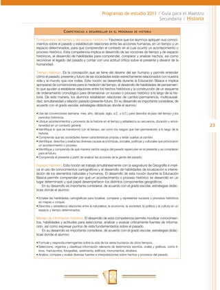23
Programas de estudio 2011 / Guía para el Maestro
Secundaria / Historia
Competencias a desarrollar en el programa de historia
Comprensión del tiempo y del espacio históricos. Favorece que los alumnos apliquen sus conoci-
mientos sobre el pasado y establezcan relaciones entre las acciones humanas, en un tiempo y un
espacio determinados, para que comprendan el contexto en el cual ocurrió un acontecimiento o
proceso histórico. Esta competencia implica el desarrollo de las nociones de tiempo y de espacio
históricos, el desarrollo de habilidades para comprender, comparar y analizar hechos, así como
reconocer el legado del pasado y contar con una actitud crítica sobre el presente y devenir de la
humanidad.
Tiempo histórico. Es la concepción que se tiene del devenir del ser humano y permite entender
cómo el pasado, presente y futuro de las sociedades están estrechamente relacionados con nuestra
vida y el mundo que nos rodea. Esta noción se desarrolla durante la Educación Básica e implica
apropiarse de convenciones para la medición del tiempo, el desarrollo de habilidades de pensamien-
to que ayudan a establecer relaciones entre los hechos históricos y la construcción de un esquema
de ordenamiento cronológico para dimensionar un suceso o proceso histórico a lo largo de la his-
toria. De esta manera, los alumnos establecen relaciones de cambio-permanencia, multicausali-
dad, simultaneidad y relación pasado-presente-futuro. En su desarrollo es importante considerar, de
acuerdo con el grado escolar, estrategias didácticas donde el alumno:
•	Use las convenciones (semana, mes, año, década, siglo, a.C. y d.C.) para describir el paso del tiempo y los
periodos históricos.
•	Ubique acontecimientos y procesos de la historia en el tiempo y establezca su secuencia, duración y simul-
taneidad en un contexto general.
•	Identifique lo que se transformó con el tiempo, así como los rasgos que han permanecido a lo largo de la
historia.
•	Comprenda que las sociedades tienen características propias y están sujetas al cambio.
•	Identifique, describa y evalúe las diversas causas económicas, sociales, políticas y culturales que provocaron
un acontecimiento o proceso.
•	Identifique y comprenda de qué manera ciertos rasgos del pasado repercuten en el presente y se consideran
para el futuro.
•	Comprenda el presente a partir de analizar las acciones de la gente del pasado.
Espacio histórico. Esta noción se trabaja simultáneamente con la asignatura de Geografía e impli-
ca el uso de conocimientos cartográficos y el desarrollo de habilidades de localización e interre-
lación de los elementos naturales y humanos. El desarrollo de esta noción durante la Educación
Básica permite comprender por qué un acontecimiento o proceso histórico se desarrolló en un
lugar determinado y qué papel desempeñaron los distintos componentes geográficos.
En su desarrollo es importante considerar, de acuerdo con el grado escolar, estrategias didác-
ticas donde el alumno:
•	Emplee las habilidades cartográficas para localizar, comparar y representar sucesos y procesos históricos
en mapas o croquis.
•	Describa y establezca relaciones entre la naturaleza, la economía, la sociedad, la política y la cultura en un
espacio y tiempo determinados.
Manejo de información histórica. El desarrollo de esta competencia permite movilizar conocimien-
tos, habilidades y actitudes para seleccionar, analizar y evaluar críticamente fuentes de informa-
ción, así como expresar puntos de vista fundamentados sobre el pasado.
En su desarrollo es importante considerar, de acuerdo con el grado escolar, estrategias didác-
ticas donde el alumno:
•	Formule y responda interrogantes sobre la vida de los seres humanos de otros tiempos.
•	Seleccione, organice y clasifique información relevante de testimonios escritos, orales y gráficos, como li-
bros, manuscritos, fotografías, vestimenta, edificios, monumentos, etcétera.
•	Analice, compare y evalúe diversas fuentes e interpretaciones sobre hechos y procesos del pasado.
 