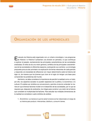 25
Programas de estudio 2011 / Guía para el Maestro
Secundaria / Historia
Organización de los aprendizajes
El estudio de Historia está organizado con un criterio cronológico. Los programas
de Historia I e Historia II presentan una división en periodos, lo que contribuye
a explicar el pasado, esclareciendo las principales características de las sociedades
analizadas. En ellos se da una visión general y sintética de las principales característi-
cas de las sociedades en diferentes espacios, subrayando sus cambios. La cronología
propuesta procura dar prioridad a la explicación de temas relevantes de cada periodo
y responde a la necesidad de reflexionar con mayor detenimiento sobre la historia del
siglo XX, de manera que los jóvenes que viven en el siglo XXI tengan una base para
comprender los problemas del mundo.
Asimismo, se debe considerar la importancia de percibir la realidad como un todo;
por ello, los aspectos sociales no pueden separarse de lo político, lo económico o lo
cultural. El análisis por ámbitos es convencional y permite al alumno entender la ma-
nera en que diversos factores inciden en el desarrollo de las sociedades, por lo que se
requiere que, después de analizarlos, los integre para construir una visión de la historia
que considere la multiplicidad de factores. Para estudiar las múltiples dimensiones de
la realidad se consideran cuatro ámbitos de análisis:
1.	 Económico. La manera en que los seres humanos se han relacionado a lo largo de
su historia para producir, intercambiar, distribuir y consumir bienes.
 