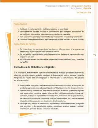 75
Programas de estudio 2011 / Guía para el Maestro
Secundaria / Historia
INTRODUCCIÓN
Como Alumno
•	 	Cuidando el equipo que se les facilita para apoyar su aprendizaje
•	 	Participando en las redes sociales de conocimiento, para compartir experiencias de
aprendizaje e intercambiar materiales con otros alumnos y escuelas
•	 	Con compromiso y con responsabilidad al aprender con los apoyos del programa HDT
•	 	Siguiendo las reglas de etiqueta, seguridad y ética establecidas para el uso de Internet
Como Padre de Familia
•	 	Participando en las reuniones donde los docentes informan sobre el programa, sus
beneficios y la participación como padres de familia
•	 	De ser posible, consultando los materiales educativos digitales de los contenidos que
requieren sus hijos
•	 Fortaleciendo en casa los hábitos que apoyen la actividad académica, con y sin el uso
de las TIC.
Estándares de Habilidades Digitales
Los estándares de Habilidades Digitales son indicadores de logro que deben alcanzar los
alumnos, en determinados periodos escolares de la educación básica, siempre y cuando
tengan acceso regular a las tecnologías de la información y la comunicación. Se agrupan
en seis categorías:
1.	 Creatividad e innovación. Implica demostrar el pensamiento creativo, el desarrollo de
productos y procesos innovadores utilizando las TIC y la construcción de conocimiento.
2.	 	Comunicación y colaboración. Requiere la utilización de medios y entornos digitales
que les permitan comunicar ideas e información a múltiples audiencias, interactuar
con otros, trabajar en equipo de forma colaborativa, incluyendo el trabajo a distancia,
para apoyar el aprendizaje individual y colectivo, desarrollando una conciencia global
al establecer la vinculación con estudiantes de otras culturas.
3.	 	Investigación y manejo de información. Implica la aplicación de herramientas digitales
que permitan a los estudiantes recabar, seleccionar, analizar, evaluar y utilizar
información, procesar datos y comunicar resultados.
 