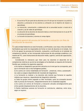 77
Programas de estudio 2011 / Guía para el Maestro
Secundaria / Historia
INTRODUCCIÓN
•	 El uso de las TIC por parte de los docentes con el fin de que las incorporen a su práctica
educativa y promuevan en los alumnos su utilización con el objetivo de mejorar su
aprendizaje.
•	 	La interacción, comunicación y colaboración de la comunidad escolar a través de la
creación y uso de redes de aprendizaje.
•	 La ubicación de los docentes de educación básica a nivel internacional en el uso de TIC
en procesos de aprendizaje.
•	 La inclusión de docentes y alumnos al campo digital.
Descripción general del proceso de formación y evaluación con fines de
certificación de docentes
En cada entidad federativa se está formando y certificando a una masa crítica de líderes
facilitadores que serán los responsables de formar al resto de docentes en el estado. Con
el fin de apoyar los procesos de formación, evaluación y certificación en el estándar de
competencia referido, se han incorporado instituciones de alto prestigio académico y en
materia de TIC, como instituciones de educación media, superior, centros de capacitación,
entre otros.
Considerando la relevancia que tiene para los docentes el desarrollo de las
competencias relativas al uso de las tecnologías se ha diseñado un esquema de formación
flexible que considera los siguientes aspectos:
a) Se realiza un diagnóstico que permite ubicarlos en el nivel que les corresponda, para
que la formación sea lo más homogénea posible;
b) Se cuenta con varias modalidades de formación – presencial, mixta y autoestudio –
las cuales se asignan dependiendo del resultado del diagnóstico;
c) La formación es modular y los docentes sólo tendrán que formarse en aquellos
módulos que requieran, dependiendo del diagnóstico obtenido;
d) Todos los grupos tienen asignado un líder facilitador, quien les acompaña durante
todo el proceso de formación, independientemente de la modalidad asignada.
e) Se cuenta con centros de formación y evaluación ubicados estratégicamente para
evitar grandes desplazamientos de los docentes.
f) Podrán habilitarse sesiones de formación en contraturno, sabatinas, entre otras,
según se requiera.
 
