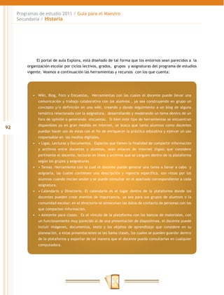 92
Programas de estudio 2011 / Guía para el Maestro
Secundaria / Historia
El portal de aula Explora, está diseñado de tal forma que los entornos sean parecidos a la
organización escolar por ciclos lectivos, grados, grupos y asignaturas del programa de estudios
vigente. Veamos a continuación las herramientas y recursos con los que cuenta:
•	 Wiki, Blog, Foro y Encuestas. Herramientas con las cuales el docente puede llevar una
comunicación y trabajo colaborativo con los alumnos , ya sea construyendo en grupo un
concepto y/o definición en una wiki, creando y dando seguimiento a un blog de alguna
temática relacionada con la asignatura, desarrollando y moderando un tema dentro de un
foro de opinión o generando encuestas. Si bien este tipo de herramientas se encuentran
disponibles ya en gran medida en internet, se busca que tanto alumnos como docentes
puedan hacer uso de estas con el fin de enriquecer la práctica educativa y ejercer un uso
responsable en los medios digitales.
•	 •	Ligas, Lecturas y Documentos.  Espacios que tienen la finalidad de compartir información
y archivos entre docentes y alumnos, sean enlaces de internet (ligas) que considere
pertinente el docente, lecturas en línea y archivos que se carguen dentro de la plataforma
según los grupos y asignaturas.
•	 •	Tareas. Herramienta con la cual el docente puede generar una tarea a llevar a cabo  y
asignarla, las cuales contienen una descripción y vigencia específica, son vistas por los
alumnos cuando inician sesión y se puede consultar en el apartado correspondiente a cada
asignatura.
•	 •	Calendario y Directorio. El calendario es el lugar dentro de la plataforma donde los
docentes pueden crear eventos de importancia, ya sea para sus grupos de alumnos o la
comunidad escolar; en el directorio se almacenan los datos de contacto de personas con los
que comparten información.
•	 •	Asistente para clases.  Es el vínculo de la plataforma con los bancos de materiales, con
un funcionamiento muy parecido al de una presentación de diapositivas, el docente puede
incluir imágenes, documentos, texto y los objetos de aprendizaje que considere en su
planeación, a estas presentaciones se les llama clases, las cuales se pueden guardar dentro
de la plataforma y exportar de tal manera que el docente pueda consultarlas en cualquier
computadora.
 