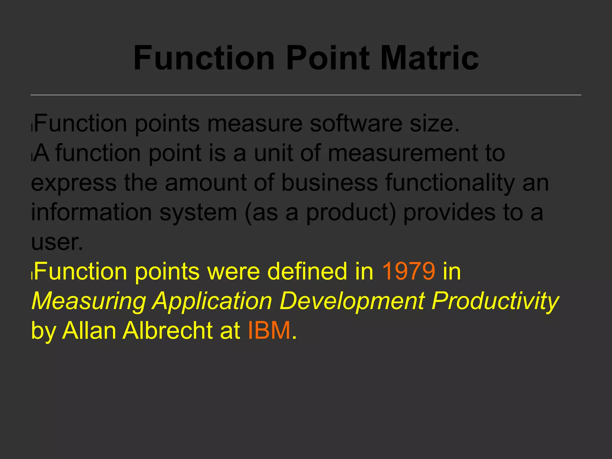 Function Point Matric
lFunction points measure software size.
lA function point is a unit of measurement to
express the amount of business functionality an
information system (as a product) provides to a
user.
lFunction points were defined in 1979 in
Measuring Application Development Productivity
by Allan Albrecht at IBM.
 