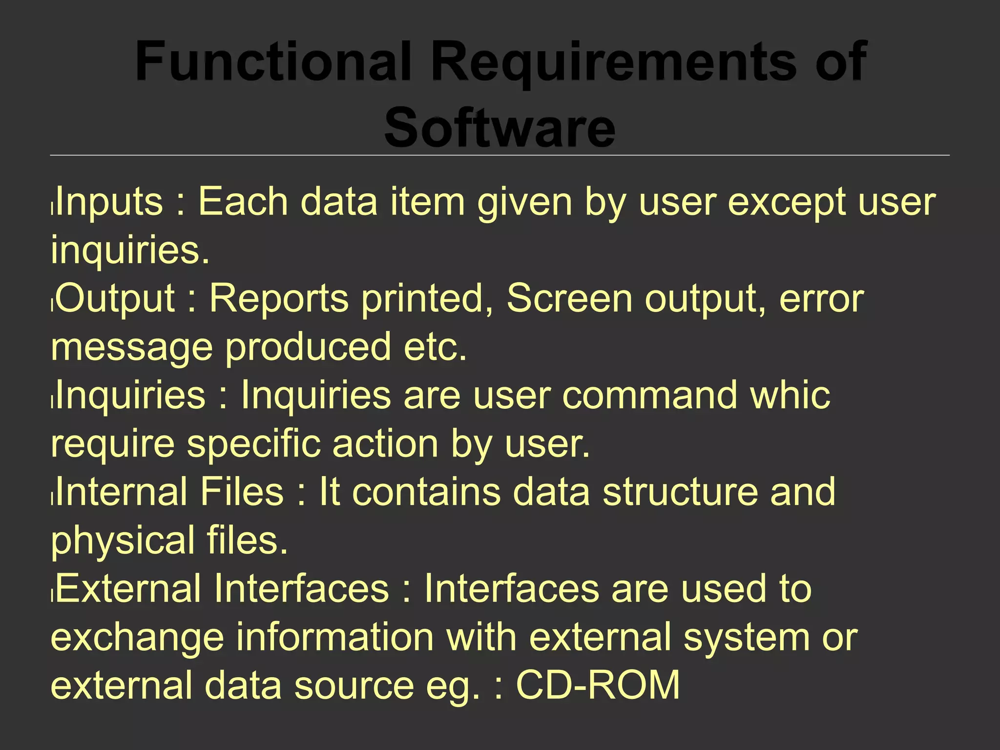 Functional Requirements of
Software
lInputs : Each data item given by user except user
inquiries.
lOutput : Reports printed, Screen output, error
message produced etc.
lInquiries : Inquiries are user command whic
require specific action by user.
lInternal Files : It contains data structure and
physical files.
lExternal Interfaces : Interfaces are used to
exchange information with external system or
external data source eg. : CD-ROM
 