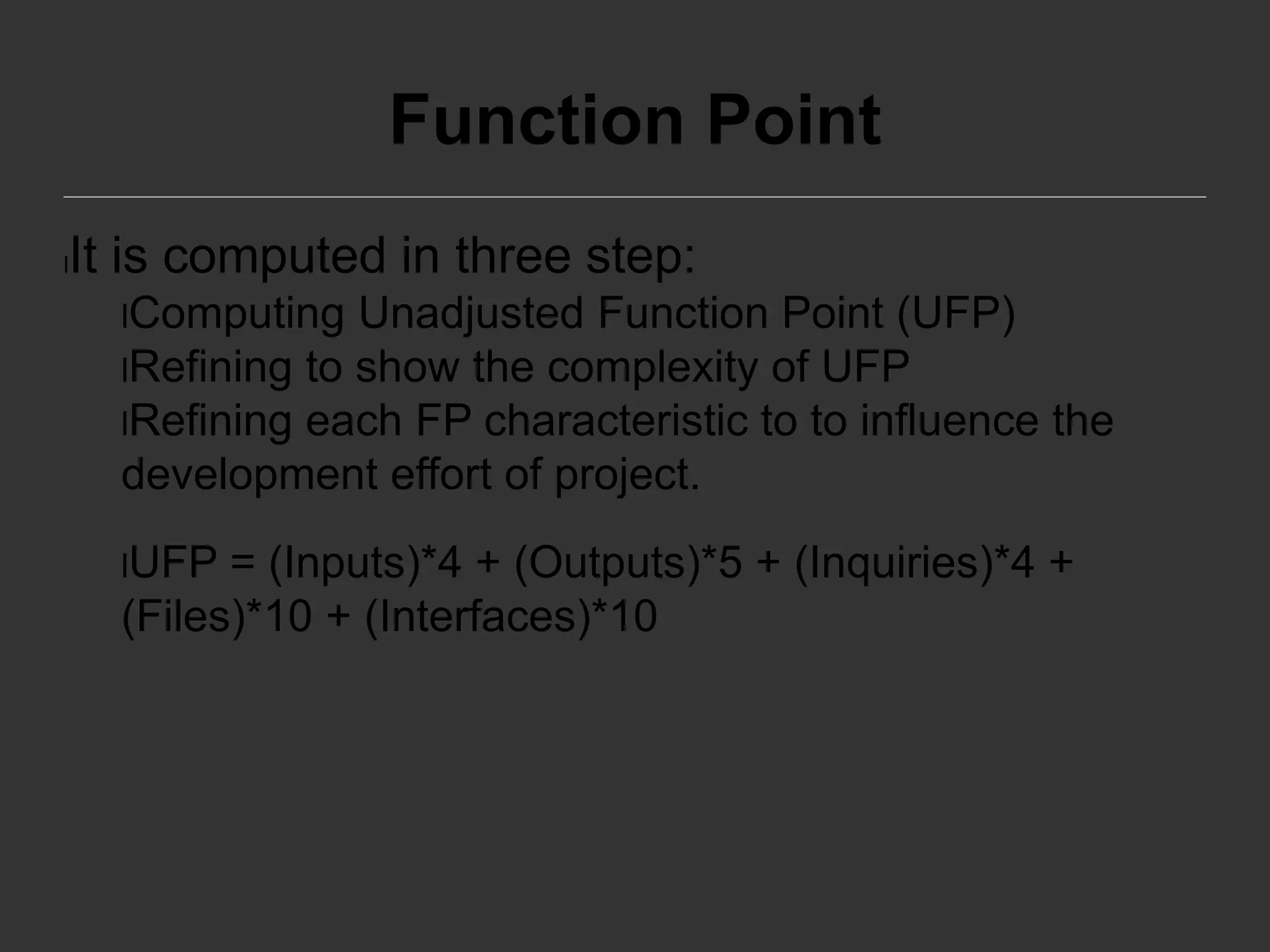 Function Point
lIt is computed in three step:
lComputing Unadjusted Function Point (UFP)
lRefining to show the complexity of UFP
lRefining each FP characteristic to to influence the
development effort of project.
lUFP = (Inputs)*4 + (Outputs)*5 + (Inquiries)*4 +
(Files)*10 + (Interfaces)*10
 
