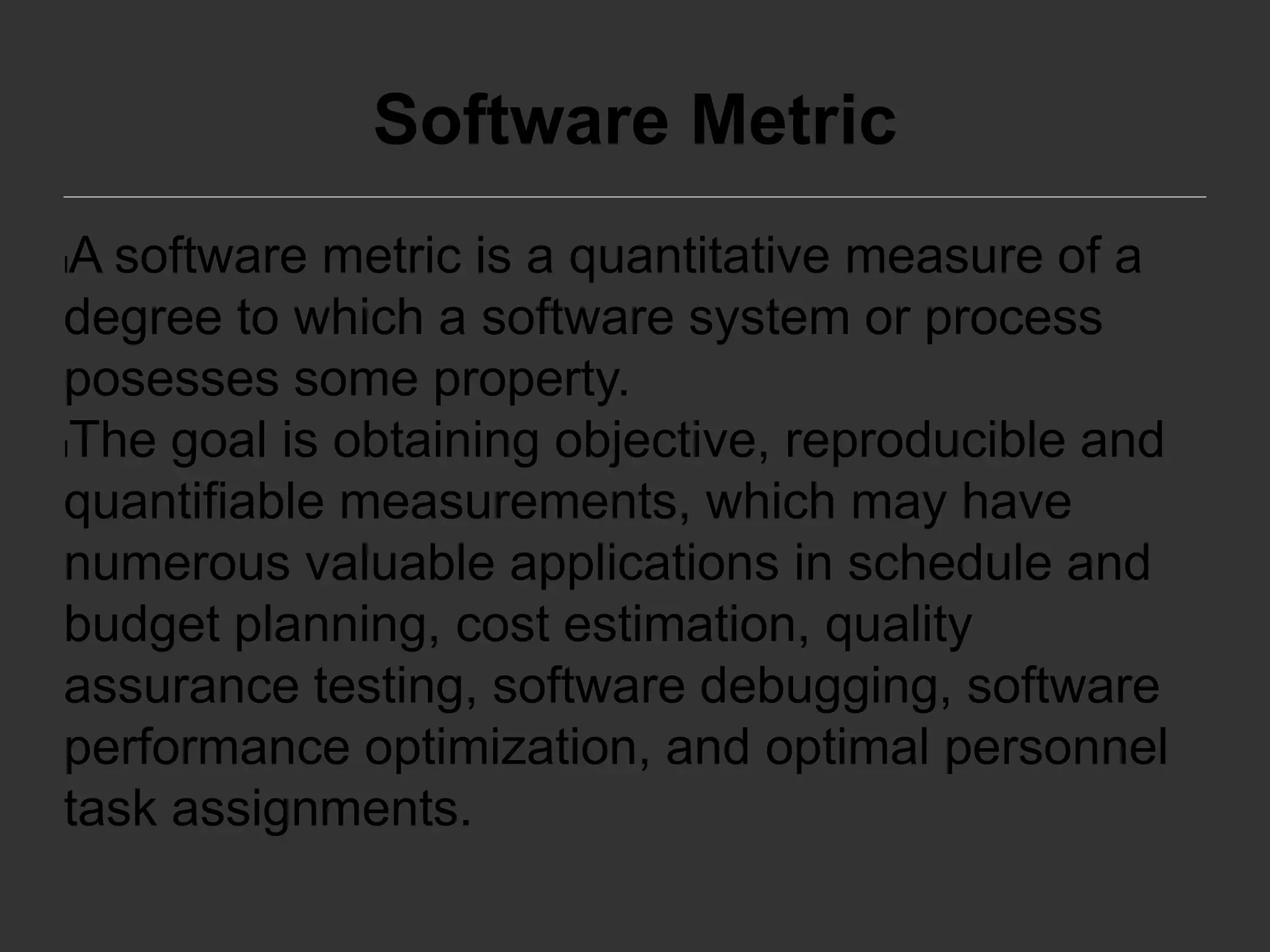 Software Metric
lA software metric is a quantitative measure of a
degree to which a software system or process
posesses some property.
lThe goal is obtaining objective, reproducible and
quantifiable measurements, which may have
numerous valuable applications in schedule and
budget planning, cost estimation, quality
assurance testing, software debugging, software
performance optimization, and optimal personnel
task assignments.
 