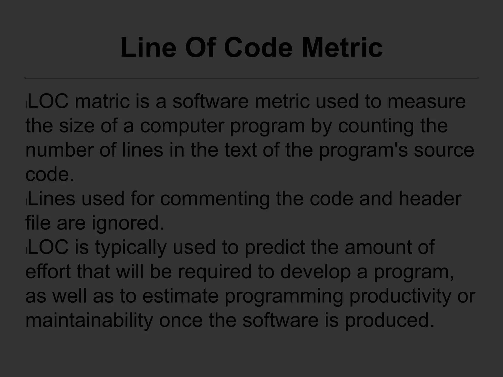 Line Of Code Metric
lLOC matric is a software metric used to measure
the size of a computer program by counting the
number of lines in the text of the program's source
code.
lLines used for commenting the code and header
file are ignored.
lLOC is typically used to predict the amount of
effort that will be required to develop a program,
as well as to estimate programming productivity or
maintainability once the software is produced.
 