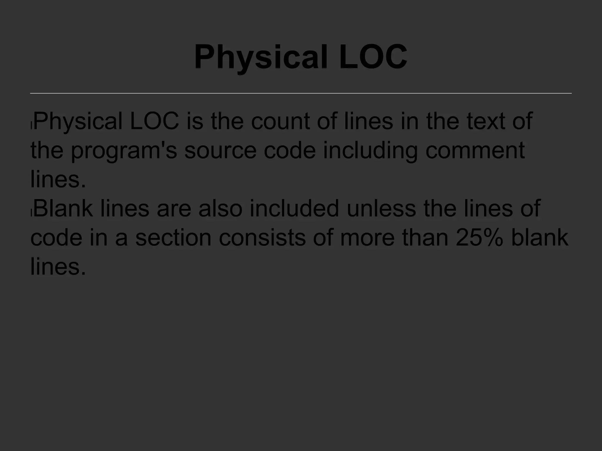 Physical LOC
lPhysical LOC is the count of lines in the text of
the program's source code including comment
lines.
lBlank lines are also included unless the lines of
code in a section consists of more than 25% blank
lines.
 