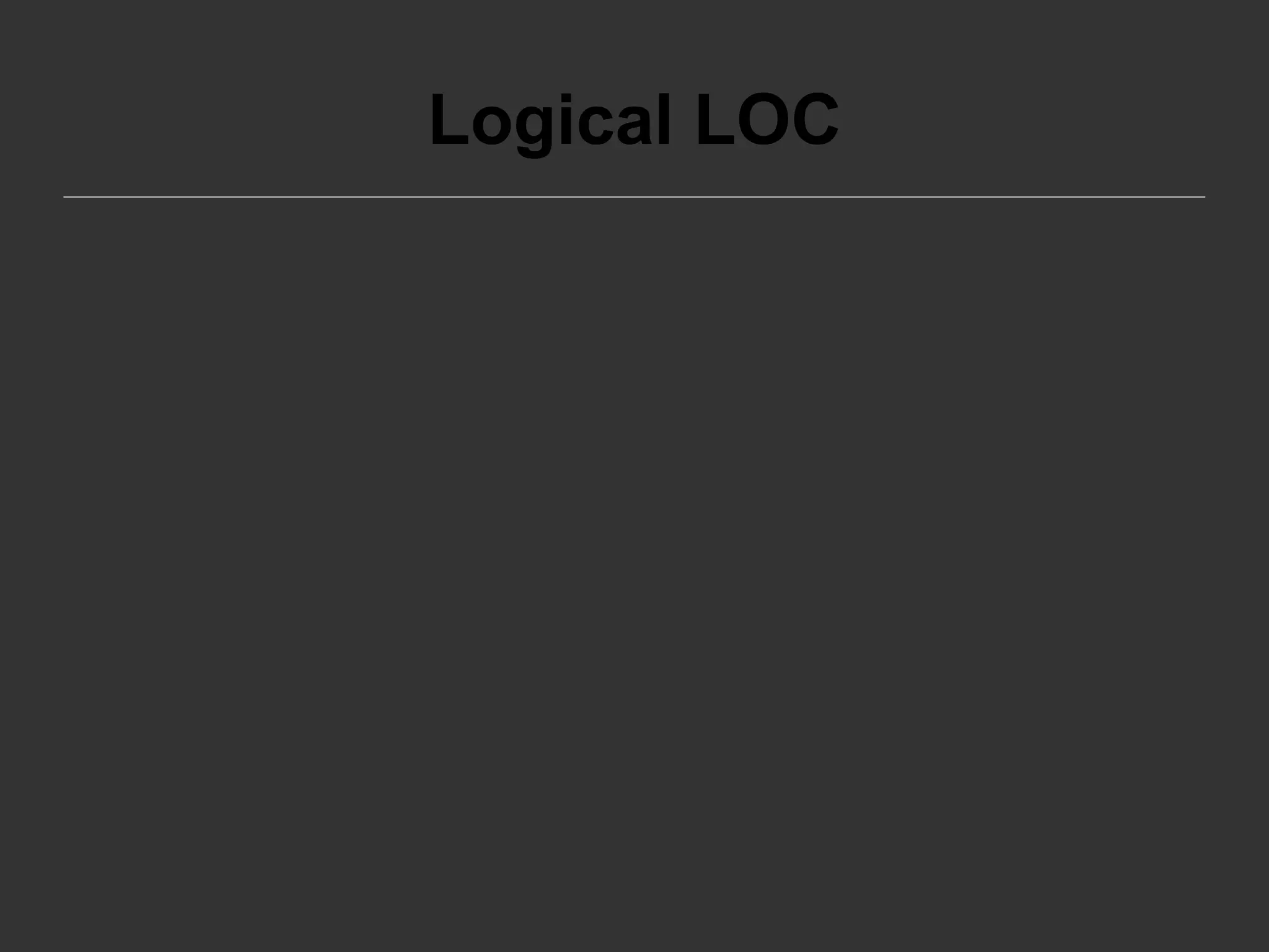 Logical LOC
Logical LOC attempts to measure the number of
executable statements, but their specific
definitions are tied to specific computer
languages.
Example: Logical LOC measure for C-like
programming languages is the number of
statement-terminating semicolons(;).
 