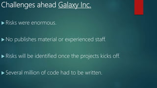 Challenges ahead Galaxy Inc.
 Risks were enormous.
 No publishes material or experienced staff.
 Risks will be identified once the projects kicks off.
 Several million of code had to be written.
 