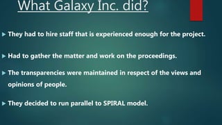 What Galaxy Inc. did?
 They had to hire staff that is experienced enough for the project.
 Had to gather the matter and work on the proceedings.
 The transparencies were maintained in respect of the views and
opinions of people.
 They decided to run parallel to SPIRAL model.
 