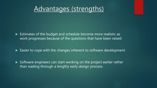 Advantages (strengths)
 Estimates of the budget and schedule become more realistic as
work progresses because of the questions that have been raised
 Easier to cope with the changes inherent to software development
 Software engineers can start working on the project earlier rather
than wading through a lengthy early design process.
 