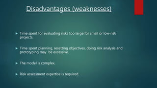 Disadvantages (weaknesses)
 Time spent for evaluating risks too large for small or low-risk
projects.
 Time spent planning, resetting objectives, doing risk analysis and
prototyping may be excessive.
 The model is complex.
 Risk assessment expertise is required.
 