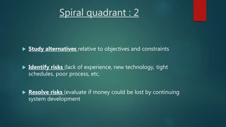 Spiral quadrant : 2
 Study alternatives relative to objectives and constraints
 Identify risks (lack of experience, new technology, tight
schedules, poor process, etc.
 Resolve risks (evaluate if money could be lost by continuing
system development
 