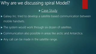 Why are we discussing spiral Model?
 Case Study
 Galaxy Inc. tried to develop a satellite based communication between
mobile handsets.
 The system would work through six dozen of satellites.
 Communication also possible in areas like arctic and Antarctica.
 Any call can be made in the satellite range.
 