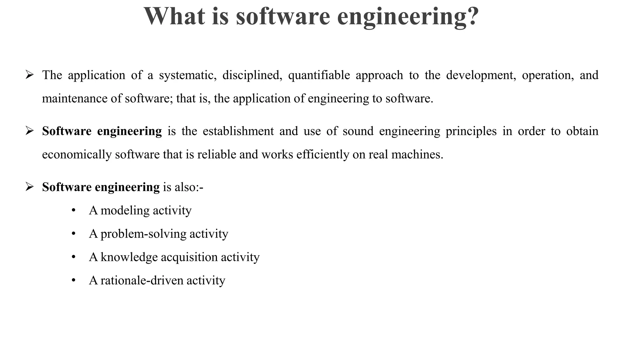 What is software engineering?
 The application of a systematic, disciplined, quantifiable approach to the development, operation, and
maintenance of software; that is, the application of engineering to software.
 Software engineering is the establishment and use of sound engineering principles in order to obtain
economically software that is reliable and works efficiently on real machines.
 Software engineering is also:-
• A modeling activity
• A problem-solving activity
• A knowledge acquisition activity
• A rationale-driven activity
 
