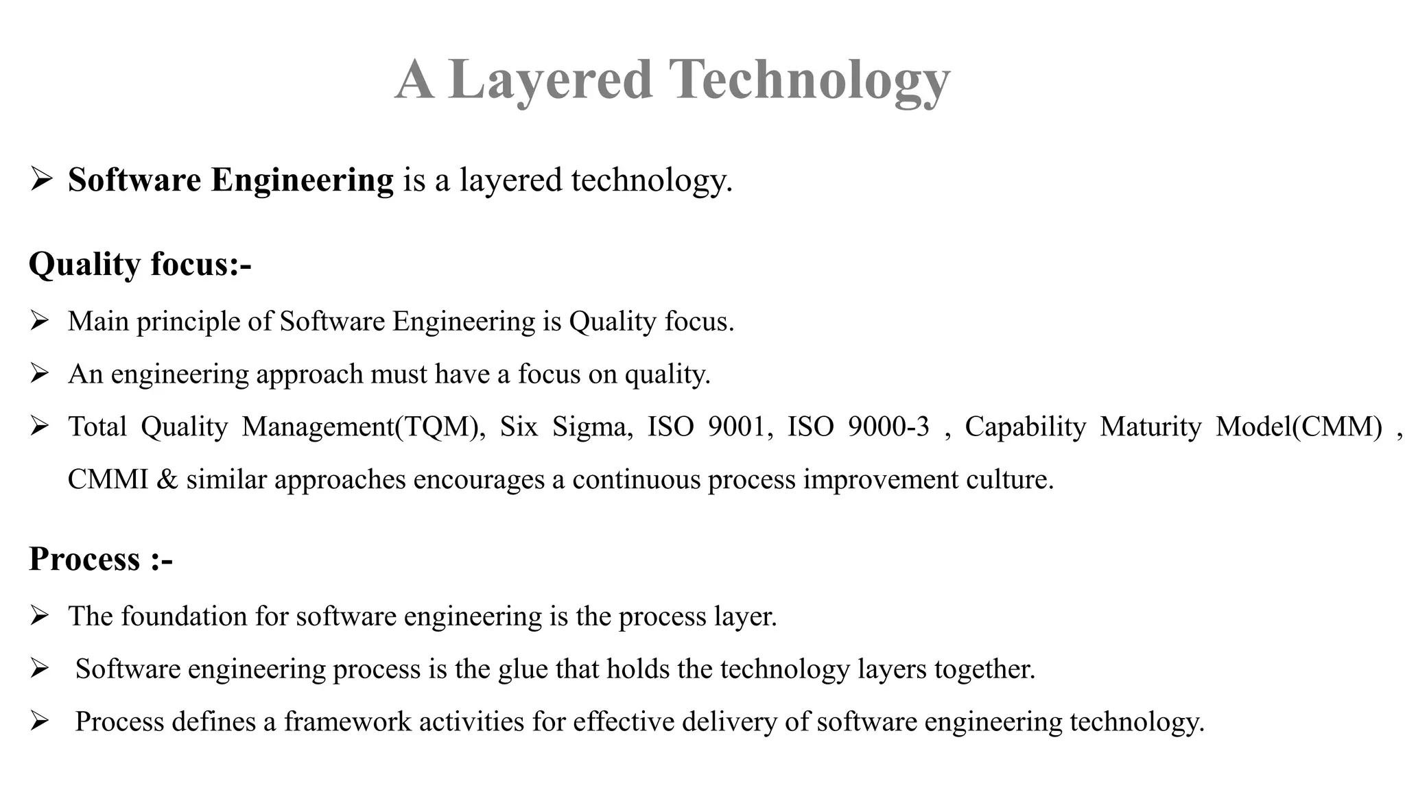  Software Engineering is a layered technology.
Quality focus:-
 Main principle of Software Engineering is Quality focus.
 An engineering approach must have a focus on quality.
 Total Quality Management(TQM), Six Sigma, ISO 9001, ISO 9000-3 , Capability Maturity Model(CMM) ,
CMMI & similar approaches encourages a continuous process improvement culture.
Process :-
 The foundation for software engineering is the process layer.
 Software engineering process is the glue that holds the technology layers together.
 Process defines a framework activities for effective delivery of software engineering technology.
A Layered Technology
 