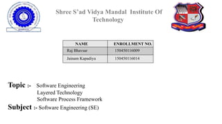 Shree S’ad Vidya Mandal Institute Of
Technology
NAME ENROLLMENT NO.
Raj Bhavsar 150450116009
Jainam Kapadiya 150450116014
Topic :- Software Engineering
Layered Technology
Software Process Framework
Subject :- Software Engineering (SE)
 