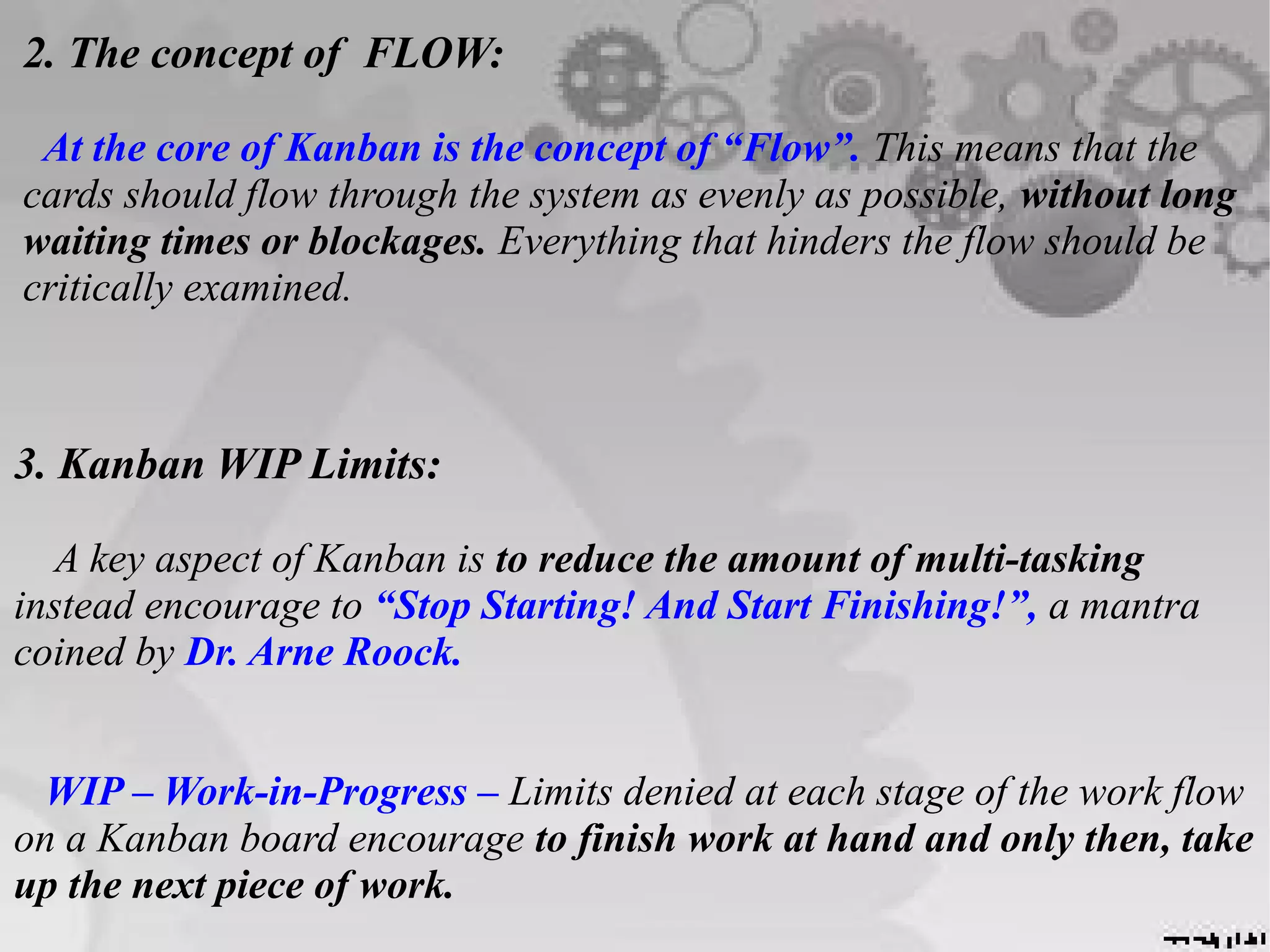 2. The concept of FLOW:
At the core of Kanban is the concept of “Flow”. This means that the
cards should flow through the system as evenly as possible, without long
waiting times or blockages. Everything that hinders the flow should be
critically examined.
3. Kanban WIP Limits:
A key aspect of Kanban is to reduce the amount of multi-tasking
instead encourage to “Stop Starting! And Start Finishing!”, a mantra
coined by Dr. Arne Roock.
WIP – Work-in-Progress – Limits denied at each stage of the work flow
on a Kanban board encourage to finish work at hand and only then, take
up the next piece of work.
 
