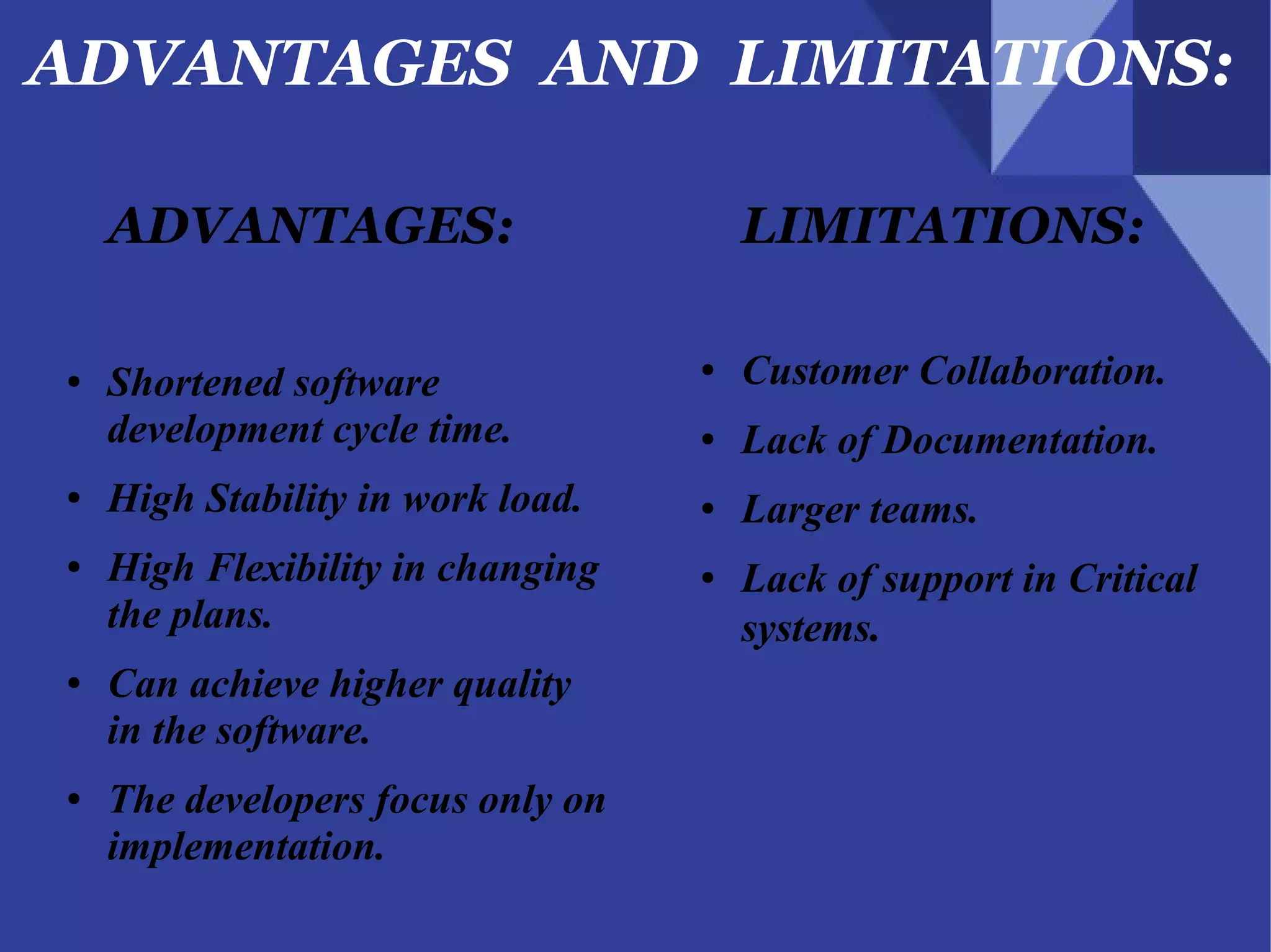 ADVANTAGES AND LIMITATIONS:
ADVANTAGES:
● Shortened software
development cycle time.
● High Stability in work load.
● High Flexibility in changing
the plans.
● Can achieve higher quality
in the software.
● The developers focus only on
implementation.
LIMITATIONS:
● Customer Collaboration.
● Lack of Documentation.
● Larger teams.
● Lack of support in Critical
systems.
 